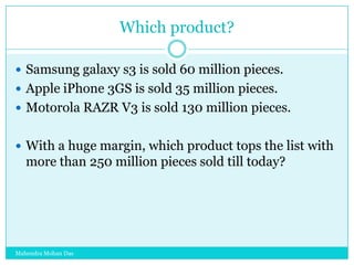 Which product?
 Samsung galaxy s3 is sold 60 million pieces.
 Apple iPhone 3GS is sold 35 million pieces.
 Motorola RAZR V3 is sold 130 million pieces.
 With a huge margin, which product tops the list with

more than 250 million pieces sold till today?

Mahendra Mohan Das

 
