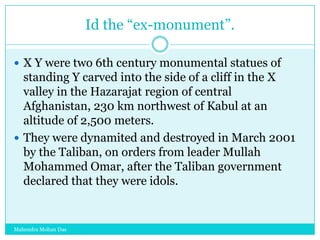 Id the “ex-monument”.
 X Y were two 6th century monumental statues of

standing Y carved into the side of a cliff in the X
valley in the Hazarajat region of central
Afghanistan, 230 km northwest of Kabul at an
altitude of 2,500 meters.
 They were dynamited and destroyed in March 2001
by the Taliban, on orders from leader Mullah
Mohammed Omar, after the Taliban government
declared that they were idols.

Mahendra Mohan Das

 