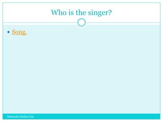 Who is the singer?
 Song.

Mahendra Mohan Das

 
