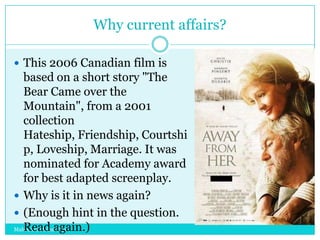 Why current affairs?
 This 2006 Canadian film is

based on a short story "The
Bear Came over the
Mountain", from a 2001
collection
Hateship, Friendship, Courtshi
p, Loveship, Marriage. It was
nominated for Academy award
for best adapted screenplay.
 Why is it in news again?
 (Enough hint in the question.
Read again.)
Mahendra Mohan Das

 