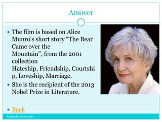 Answer
 The film is based on Alice

Munro's short story "The Bear
Came over the
Mountain", from the 2001
collection
Hateship, Friendship, Courtshi
p, Loveship, Marriage.
 She is the recipient of the 2013
Nobel Prize in Literature.
 Back
Mahendra Mohan Das

 