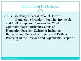 Fill in both the blanks.
 "His Excellency, General Colonel Doctor

____, Democratic President-For-Life, Invincible
and All-Triumphant Commander, Chief
Ophthalmologist, Brilliant Genius of
Humanity, Excellent Swimmer Including
Butterfly, and Beloved Oppressor and Ruthless
Protector of the Precious and Expendable People of
_____."

Mahendra Mohan Das

 