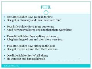 FITB.
 Five little Soldier Boys going in for law;
 One got in Chancery and then there were four.
 Four little Soldier Boys going out to sea;
 A red herring swallowed one and then there were three.
 Three little Soldier Boys walking in the zoo;
 A big bear hugged one and then there were two.
 Two little Soldier Boys sitting in the sun;
 One got frizzled up and then there was one.

 One little Soldier Boy left all alone;
 He went out and hanged himself ___ ___ ___ ___ ___.
Mahendra Mohan Das

 