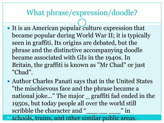 What phrase/expression/doodle?
 It is an American popular culture expression that

became popular during World War II; it is typically
seen in graffiti. Its origins are debated, but the
phrase and the distinctive accompanying doodle
became associated with GIs in the 1940s. In
Britain, the graffiti is known as "Mr Chad" or just
"Chad".
 Author Charles Panati says that in the United States
"the mischievous face and the phrase became a
national joke..." The major _ graffiti fad ended in the
1950s, but today people all over the world still
scribble the character and “___ __ ___" in
Mahendra Mohan Das
schools, trains, and other similar public areas.

 