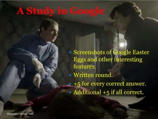 A Study in Google

 Screenshots of Google Easter

Eggs and other interesting
features.
 Written round.
 +5 for every correct answer.
 Additional +5 if all correct.

Mahendra Mohan Das

 