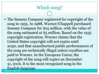 Which song?
 The Summy Company registered for copyright of the

song in 1935. In 1988, Warner/Chappell purchased
Summy Company for $25 million, with the value of
the song estimated at $5 million. Based on the 1935
copyright registration, Warner claims that the
United States copyright will not expire until
2030, and that unauthorized public performances of
the song are technically illegal unless royalties are
paid to Warner. In the European Union, the
copyright of the song will expire on December
31, 2016. It is the most recognized song in the
English language.

Mahendra Mohan Das

 