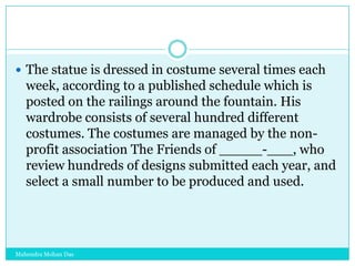  The statue is dressed in costume several times each

week, according to a published schedule which is
posted on the railings around the fountain. His
wardrobe consists of several hundred different
costumes. The costumes are managed by the nonprofit association The Friends of _____-___, who
review hundreds of designs submitted each year, and
select a small number to be produced and used.

Mahendra Mohan Das

 