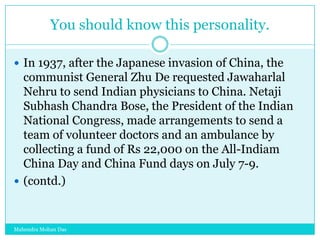 You should know this personality.
 In 1937, after the Japanese invasion of China, the

communist General Zhu De requested Jawaharlal
Nehru to send Indian physicians to China. Netaji
Subhash Chandra Bose, the President of the Indian
National Congress, made arrangements to send a
team of volunteer doctors and an ambulance by
collecting a fund of Rs 22,000 on the All-Indiam
China Day and China Fund days on July 7-9.
 (contd.)

Mahendra Mohan Das

 