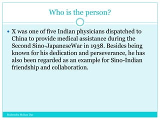 Who is the person?
 X was one of five Indian physicians dispatched to

China to provide medical assistance during the
Second Sino-JapaneseWar in 1938. Besides being
known for his dedication and perseverance, he has
also been regarded as an example for Sino-Indian
friendship and collaboration.

Mahendra Mohan Das

 