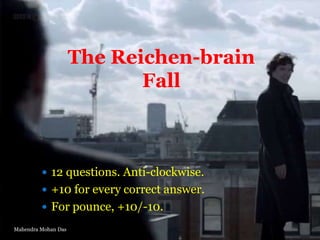 The Reichen-brain
Fall

 12 questions. Anti-clockwise.
 +10 for every correct answer.
 For pounce, +10/-10.
Mahendra Mohan Das

 