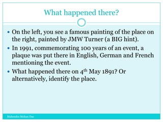 What happened there?
 On the left, you see a famous painting of the place on

the right, painted by JMW Turner (a BIG hint).
 In 1991, commemorating 100 years of an event, a
plaque was put there in English, German and French
mentioning the event.
 What happened there on 4th May 1891? Or
alternatively, identify the place.

Mahendra Mohan Das

 