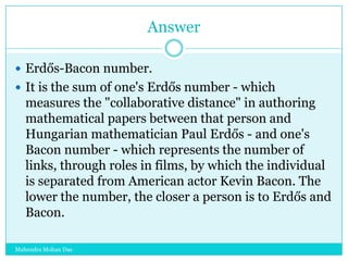 Answer
 Erdős-Bacon number.
 It is the sum of one's Erdős number - which

measures the "collaborative distance" in authoring
mathematical papers between that person and
Hungarian mathematician Paul Erdős - and one's
Bacon number - which represents the number of
links, through roles in films, by which the individual
is separated from American actor Kevin Bacon. The
lower the number, the closer a person is to Erdős and
Bacon.
Mahendra Mohan Das

 