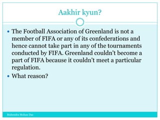 Aakhir kyun?
 The Football Association of Greenland is not a

member of FIFA or any of its confederations and
hence cannot take part in any of the tournaments
conducted by FIFA. Greenland couldn't become a
part of FIFA because it couldn't meet a particular
regulation.
 What reason?

Mahendra Mohan Das

 