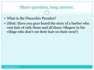 Short question, long answer.
 What is the Pinocchio Paradox?
 (Hint: Have you guys heard the story of a barber who

cuts hair of only those and all those villagers in his
village who don‟t cut their hair on their own?)

Mahendra Mohan Das

 
