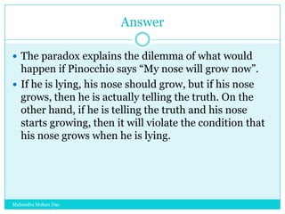 Answer
 The paradox explains the dilemma of what would

happen if Pinocchio says “My nose will grow now”.
 If he is lying, his nose should grow, but if his nose
grows, then he is actually telling the truth. On the
other hand, if he is telling the truth and his nose
starts growing, then it will violate the condition that
his nose grows when he is lying.

Mahendra Mohan Das

 