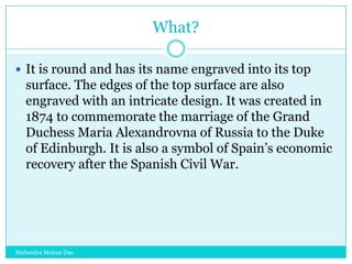 What?
 It is round and has its name engraved into its top

surface. The edges of the top surface are also
engraved with an intricate design. It was created in
1874 to commemorate the marriage of the Grand
Duchess Maria Alexandrovna of Russia to the Duke
of Edinburgh. It is also a symbol of Spain‟s economic
recovery after the Spanish Civil War.

Mahendra Mohan Das

 