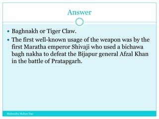 Answer
 Baghnakh or Tiger Claw.
 The first well-known usage of the weapon was by the

first Maratha emperor Shivaji who used a bichawa
bagh nakha to defeat the Bijapur general Afzal Khan
in the battle of Pratapgarh.

Mahendra Mohan Das

 