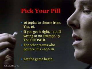 Pick Your Pill
 16 topics to choose from.

Yes, 16.
 If you get it right, +10. If
wrong or no attempt, -5.
You CHOSE it.
 For other teams who
pounce, it‟s +10/-10.
 Let the game begin.
Mahendra Mohan Das

 