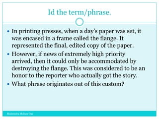 Id the term/phrase.
 In printing presses, when a day‟s paper was set, it

was encased in a frame called the flange. It
represented the final, edited copy of the paper.
 However, if news of extremely high priority
arrived, then it could only be accommodated by
destroying the flange. This was considered to be an
honor to the reporter who actually got the story.
 What phrase originates out of this custom?

Mahendra Mohan Das

 
