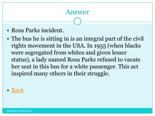 Answer
 Rosa Parks incident.
 The bus he is sitting in is an integral part of the civil

rights movement in the USA. In 1955 (when blacks
were segregated from whites and given lesser
status), a lady named Rosa Parks refused to vacate
her seat in this bus for a white passenger. This act
inspired many others in their struggle.
 Back

Mahendra Mohan Das

 