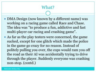 What?
 DMA Design (now known by a different name) was

working on a racing game called Race and Chase.
The idea was "to produce a fun, addictive and fast
multi-player car racing and crashing game".
 As far as the play testers were concerned, the game
sucked, except for one glitch which made the police
in the game go crazy for no reason. Instead of
politely pulling you over, the cops would ram you off
the road as their AI was accidentally trying to drive
through the player. Suddenly everyone was crashing
non-stop. (contd.)
Mahendra Mohan Das

 
