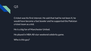 Q3
Cricket was his first interest. He said that had he not been X, he
would have become a fast bowler and he supported the Pakistan
cricket team as a kid.
He is a big fan of Manchester United.
He played in NBA All-star weekend celebrity game.
Who is this guy?
 