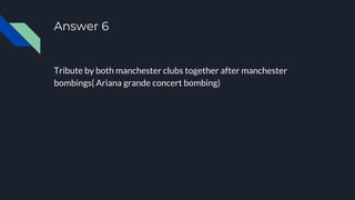 Answer 6
Tribute by both manchester clubs together after manchester
bombings( Ariana grande concert bombing)
 