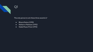 Q1
The only person to win these three awards is?
● Bharat Ratna (1990)
● Nishan-e-Pakistan (1992)
● Nobel Peace Prize (1993)
 