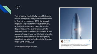 Q2
This privately-funded, fully-reusable launch
vehicle and spacecraft system in development
by SpaceX. In November 2018 the second
stage and ship was renamed by Elon Musk ,
while the first stage was given the moniker
"Super Heavy". The overall space vehicle
architecture includes both launch vehicle and
spacecraft, as well as ground infrastructure for
rapid launch and relaunch, and zero-gravity
propellant transfer technology to be deployed
in low Earth orbit (LEO).
What was its original name?
 