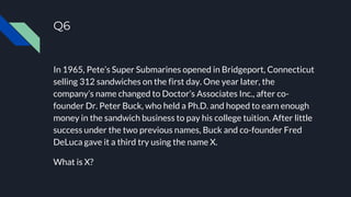 Q6
In 1965, Pete’s Super Submarines opened in Bridgeport, Connecticut
selling 312 sandwiches on the first day. One year later, the
company’s name changed to Doctor’s Associates Inc., after co-
founder Dr. Peter Buck, who held a Ph.D. and hoped to earn enough
money in the sandwich business to pay his college tuition. After little
success under the two previous names, Buck and co-founder Fred
DeLuca gave it a third try using the name X.
What is X?
 