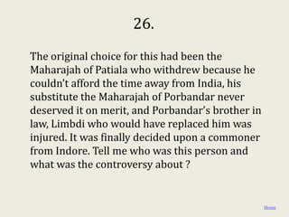 26.
The original choice for this had been the
Maharajah of Patiala who withdrew because he
couldn’t afford the time away from India, his
substitute the Maharajah of Porbandar never
deserved it on merit, and Porbandar’s brother in
law, Limbdi who would have replaced him was
injured. It was finally decided upon a commoner
from Indore. Tell me who was this person and
what was the controversy about ?


                                                   Home
 