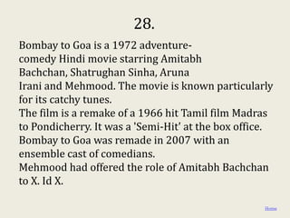 28.
Bombay to Goa is a 1972 adventure-
comedy Hindi movie starring Amitabh
Bachchan, Shatrughan Sinha, Aruna
Irani and Mehmood. The movie is known particularly
for its catchy tunes.
The film is a remake of a 1966 hit Tamil film Madras
to Pondicherry. It was a 'Semi-Hit' at the box office.
Bombay to Goa was remade in 2007 with an
ensemble cast of comedians.
Mehmood had offered the role of Amitabh Bachchan
to X. Id X.

                                                    Home
 