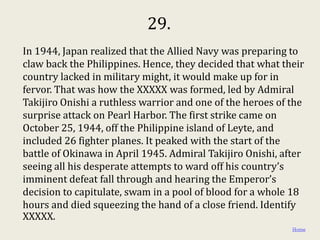 29.
In 1944, Japan realized that the Allied Navy was preparing to
claw back the Philippines. Hence, they decided that what their
country lacked in military might, it would make up for in
fervor. That was how the XXXXX was formed, led by Admiral
Takijiro Onishi a ruthless warrior and one of the heroes of the
surprise attack on Pearl Harbor. The first strike came on
October 25, 1944, off the Philippine island of Leyte, and
included 26 fighter planes. It peaked with the start of the
battle of Okinawa in April 1945. Admiral Takijiro Onishi, after
seeing all his desperate attempts to ward off his country’s
imminent defeat fall through and hearing the Emperor’s
decision to capitulate, swam in a pool of blood for a whole 18
hours and died squeezing the hand of a close friend. Identify
XXXXX.
                                                            Home
 
