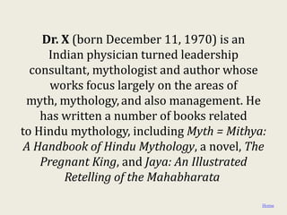 Dr. X (born December 11, 1970) is an
     Indian physician turned leadership
  consultant, mythologist and author whose
      works focus largely on the areas of
 myth, mythology, and also management. He
    has written a number of books related
to Hindu mythology, including Myth = Mithya:
 A Handbook of Hindu Mythology, a novel, The
    Pregnant King, and Jaya: An Illustrated
        Retelling of the Mahabharata

                                           Home
 