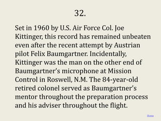 32.
Set in 1960 by U.S. Air Force Col. Joe
Kittinger, this record has remained unbeaten
even after the recent attempt by Austrian
pilot Felix Baumgartner. Incidentally,
Kittinger was the man on the other end of
Baumgartner’s microphone at Mission
Control in Roswell, N.M. The 84-year-old
retired colonel served as Baumgartner’s
mentor throughout the preparation process
and his adviser throughout the flight.
                                          Home
 
