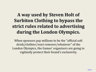 A way used by Steven Holt of
 Surbiton Clothing to bypass the
strict rules related to advertising
  during the London Olympics.
 When sponsors pay millions to be the "official soft
  drink/clothier/wart remover/whatever" of the
London Olympics, the Games' organizers are going to
    vigilantly protect their brand's exclusivity.




                                                       Home
 