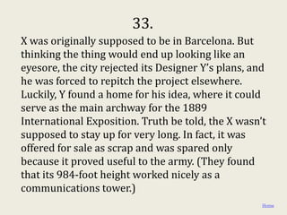 33.
X was originally supposed to be in Barcelona. But
thinking the thing would end up looking like an
eyesore, the city rejected its Designer Y’s plans, and
he was forced to repitch the project elsewhere.
Luckily, Y found a home for his idea, where it could
serve as the main archway for the 1889
International Exposition. Truth be told, the X wasn’t
supposed to stay up for very long. In fact, it was
offered for sale as scrap and was spared only
because it proved useful to the army. (They found
that its 984-foot height worked nicely as a
communications tower.)
                                                     Home
 