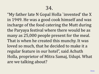 34.
“My father late N Gopal Holla `invented’ the X
in 1949. He was a good cook himself and was
incharge of the food catering the Mutt during
the Paryaya festival where there would be as
many as 25,000 people present for the meal.
That is when he created this munchy. It was
loved so much, that he decided to make it a
regular feature in our hotel”, said Achuth
Holla, proprietor of Mitra Samaj, Udupi. What
are we talking about?
                                             Home
 