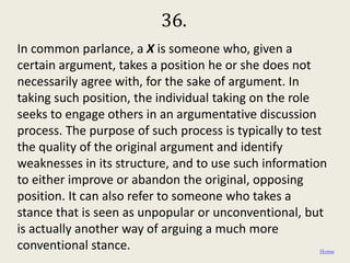 36.
In common parlance, a X is someone who, given a
certain argument, takes a position he or she does not
necessarily agree with, for the sake of argument. In
taking such position, the individual taking on the role
seeks to engage others in an argumentative discussion
process. The purpose of such process is typically to test
the quality of the original argument and identify
weaknesses in its structure, and to use such information
to either improve or abandon the original, opposing
position. It can also refer to someone who takes a
stance that is seen as unpopular or unconventional, but
is actually another way of arguing a much more
conventional stance.                                     Home
 