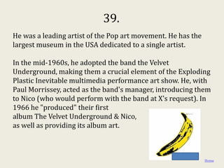 39.
He was a leading artist of the Pop art movement. He has the
largest museum in the USA dedicated to a single artist.

In the mid-1960s, he adopted the band the Velvet
Underground, making them a crucial element of the Exploding
Plastic Inevitable multimedia performance art show. He, with
Paul Morrissey, acted as the band's manager, introducing them
to Nico (who would perform with the band at X's request). In
1966 he "produced" their first
album The Velvet Underground & Nico,
as well as providing its album art.



                                                              Home
 