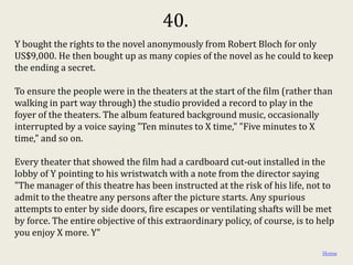 40.
Y bought the rights to the novel anonymously from Robert Bloch for only
US$9,000. He then bought up as many copies of the novel as he could to keep
the ending a secret.

To ensure the people were in the theaters at the start of the film (rather than
walking in part way through) the studio provided a record to play in the
foyer of the theaters. The album featured background music, occasionally
interrupted by a voice saying "Ten minutes to X time," "Five minutes to X
time," and so on.

Every theater that showed the film had a cardboard cut-out installed in the
lobby of Y pointing to his wristwatch with a note from the director saying
"The manager of this theatre has been instructed at the risk of his life, not to
admit to the theatre any persons after the picture starts. Any spurious
attempts to enter by side doors, fire escapes or ventilating shafts will be met
by force. The entire objective of this extraordinary policy, of course, is to help
you enjoy X more. Y"

                                                                               Home
 