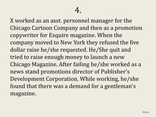 4.
X worked as an asst. personnel manager for the
Chicago Cartoon Company and then as a promotion
copywriter for Esquire magazine. When the
company moved to New York they refused the five
dollar raise he/she requested. He/She quit and
tried to raise enough money to launch a new
Chicago Magazine. After failing he/she worked as a
news stand promotions director of Publisher’s
Development Corporation. While working, he/she
found that there was a demand for a gentleman's
magazine.

                                                     Home
 