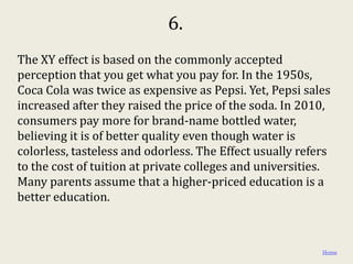 6.
The XY effect is based on the commonly accepted
perception that you get what you pay for. In the 1950s,
Coca Cola was twice as expensive as Pepsi. Yet, Pepsi sales
increased after they raised the price of the soda. In 2010,
consumers pay more for brand-name bottled water,
believing it is of better quality even though water is
colorless, tasteless and odorless. The Effect usually refers
to the cost of tuition at private colleges and universities.
Many parents assume that a higher-priced education is a
better education.



                                                          Home
 