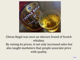 Chivas Regal was once an obscure brand of Scotch
                       whiskey.
By raising its prices, it not only increased sales but
also taught marketers that people associate price
                    with quality.
                                                         Home
 