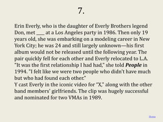 7.
Erin Everly, who is the daughter of Everly Brothers legend
Don, met ____ at a Los Angeles party in 1986. Then only 19
years old, she was embarking on a modeling career in New
York City; he was 24 and still largely unknown—his first
album would not be released until the following year. The
pair quickly fell for each other and Everly relocated to L.A.
"It was the first relationship I had had," she told People in
1994. "I felt like we were two people who didn't have much
but who had found each other."
Y cast Everly in the iconic video for “X," along with the other
band members' girlfriends. The clip was hugely successful
and nominated for two VMAs in 1989.


                                                             Home
 