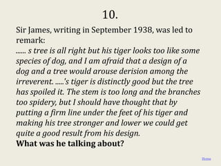 10.
Sir James, writing in September 1938, was led to
remark:
...... s tree is all right but his tiger looks too like some
species of dog, and I am afraid that a design of a
dog and a tree would arouse derision among the
irreverent. .....'s tiger is distinctly good but the tree
has spoiled it. The stem is too long and the branches
too spidery, but I should have thought that by
putting a firm line under the feet of his tiger and
making his tree stronger and lower we could get
quite a good result from his design.
What was he talking about?
                                                               Home
 