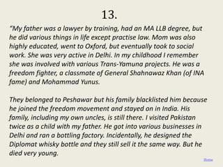 13.
“My father was a lawyer by training, had an MA LLB degree, but
he did various things in life except practise law. Mom was also
highly educated, went to Oxford, but eventually took to social
work. She was very active in Delhi. In my childhood I remember
she was involved with various Trans-Yamuna projects. He was a
freedom fighter, a classmate of General Shahnawaz Khan (of INA
fame) and Mohammad Yunus.

They belonged to Peshawar but his family blacklisted him because
he joined the freedom movement and stayed on in India. His
family, including my own uncles, is still there. I visited Pakistan
twice as a child with my father. He got into various businesses in
Delhi and ran a bottling factory. Incidentally, he designed the
Diplomat whisky bottle and they still sell it the same way. But he
died very young.
                                                                 Home
 
