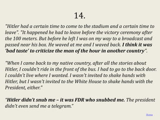 14.
"Hitler had a certain time to come to the stadium and a certain time to
leave". "It happened he had to leave before the victory ceremony after
the 100 meters. But before he left I was on my way to a broadcast and
passed near his box. He waved at me and I waved back. I think it was
'bad taste' to criticize the man of the hour in another country".

"When I came back to my native country, after all the stories about
Hitler, I couldn't ride in the front of the bus. I had to go to the back door.
I couldn't live where I wanted. I wasn't invited to shake hands with
Hitler, but I wasn't invited to the White House to shake hands with the
President, either."

“Hitler didn’t snub me – it was FDR who snubbed me. The president
didn’t even send me a telegram.”
                                                                        Home
 