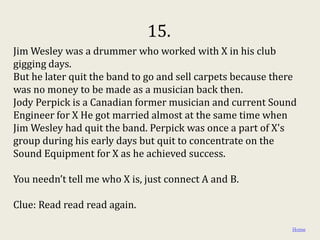 15.
Jim Wesley was a drummer who worked with X in his club
gigging days.
But he later quit the band to go and sell carpets because there
was no money to be made as a musician back then.
Jody Perpick is a Canadian former musician and current Sound
Engineer for X He got married almost at the same time when
Jim Wesley had quit the band. Perpick was once a part of X's
group during his early days but quit to concentrate on the
Sound Equipment for X as he achieved success.

You needn’t tell me who X is, just connect A and B.

Clue: Read read read again.

                                                              Home
 
