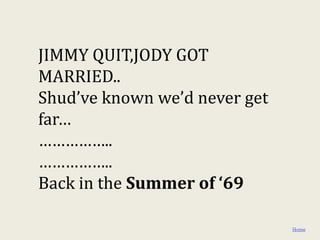 JIMMY QUIT,JODY GOT
MARRIED..
Shud’ve known we’d never get
far…
……………..
……………..
Back in the Summer of ‘69

                               Home
 